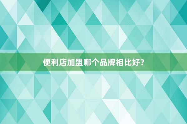 便利店加盟哪个品牌相比好？