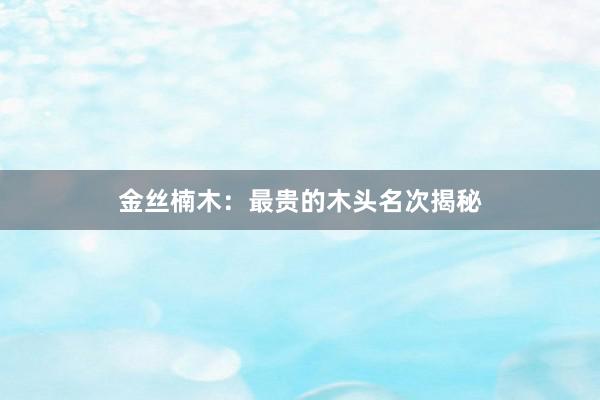 金丝楠木：最贵的木头名次揭秘