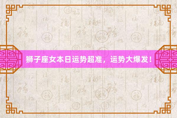 狮子座女本日运势超准，运势大爆发！