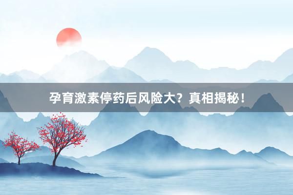 孕育激素停药后风险大？真相揭秘！