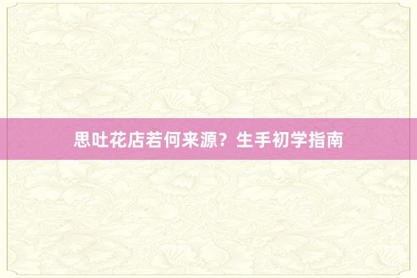 思吐花店若何来源？生手初学指南